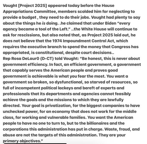 Heather Cox Richardson 6/3/25
Vought [Project 2025]  before the House Appropriations , members scolded him neglecting to provide a budget, they need to do their jobs. Vought had plenty to say . .he claimed that under Biden “every agency became a tool of the Left.” ..the White House will continue to ask for rescissions, but also noted that, as Project 2025 laid out, he does not believe that the 1974 Impoundment Control Act, which requires the executive branch to spend the money that Congress has appropriated, is constitutional, despite court decisions.. Rep Rosd DeLaurO (D-CT) told Vought: “Be honest, this is never about government efficiency. In fact, an efficient government, a government that capably serves the American people and proves good government is achievable is what you fear the most. You want a government so broken, so dysfunctional, so starved of resources, so full of incompetent political lackeys and bereft of experts and professionals that its departments and agencies cannot feasibly achieve the goals and the missions to which they are lawfully directed. Your goal is privatization, for the biggest companies to have unchecked power, for an economy that does not work for the middle class, for working and vulnerable families. You want the American people to have no one to turn to, but to the billionaires and the corporations this administration has put in charge. Waste, fraud, and abuse dre not the targets of this administration. They are your primary objectives.”