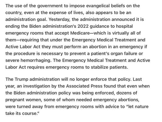 #politics #alt #project2025 #theocracy #maledomination #fascism #abortion #rights #healthcare #hospitals #trump #women #cruelty

Heather Cox Richardson 5/4/25
Evangelical Beliefs at the Expenses of Women’s Lives 

The use of the government to impose evangelical beliefs on the country, even at the expense of lives, also appears to be an administration goal. Yesterday, the administration announced it is ending the Biden administration’s 2022 guidance to hospital emergency rooms that accept Medicare—which is virtually all of them—requiring that under the Emergency Medical Treatment and Active Labor Act they must perform an abortion in an emergency if the procedure is necessary to prevent a patient’s organ failure or severe hemorrhaging. The Emergency Medical Treatment and Active Labor Act requires emergency rooms to stabilize patients.

The Trump administration will no longer enforce that policy. Last year, an investigation by the Associated Press found that even when the Biden administration policy was being enforced, dozens of pregnant women, some of whom needed emergency abortions, were turned away from emergency rooms with advice to “let nature take its course.”