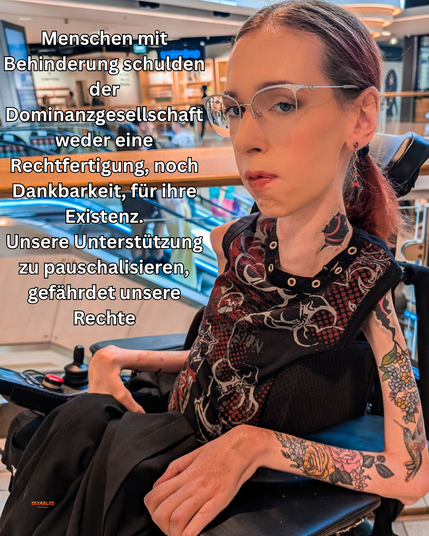 Ich sitze in einem Einkaufszentrum. Ich trage ein ärmelloses, gemustertes Oberteil meine Haare als Zopf, eine silberne Brille und man sieht meine auffälligen Tattoos an Hals und Armen. Mein Blick ist ernst und selbstbewusst. Über dem Bild steht in weißer, fett gedruckter Schrift:
„Menschen mit Behinderung schulden der Dominanzgesellschaft weder eine Rechtfertigung, noch Dankbarkeit, für ihre Existenz. Unsere Unterstützung zu pauschalisieren, gefährdet unsere Rechte.“
Das Bild vermittelt eine klare politische Botschaft zu Selbstbestimmung und Ableismus.