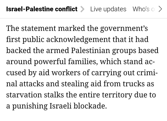 The statement marked the government’s first public acknowledgement that it had backed the armed Palestinian groups based around powerful families, which stand accused by aid workers of carrying out criminal attacks and stealing aid from trucks as starvation stalks the entire territory due to a punishing Israeli blockade.