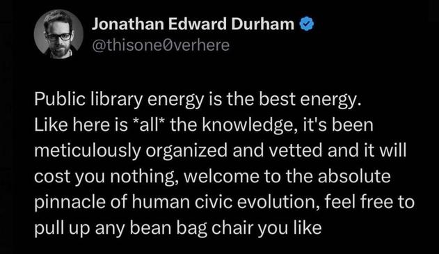 Post by Jonathan Edward Durham 

Public library energy is the best energy. Like here is *all* the knowledge, it's been meticulously organized and vetted and it will cost you nothing, welcome to the absolute pinnacle of human civic evolution, feel free to pull up any bean bag chair you like