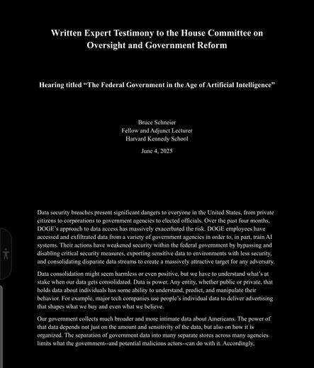 Written Expert Testimony to the House Committee on  Oversight and Government Reform      Hearing titled “The Federal Government in the Age of Artificial Intelligence”      Bruce Schneier  Fellow and Adjunct Lecturer  Harvard Kennedy School  June 4, 2025          Data security breaches present significant dangers to everyone in the United States, from private  citizens to corporations to government agencies to elected officials. Over the past four months,  DOGE’s approach to data access has massively exacerbated the risk. DOGE employees have  accessed and exfiltrated data from a variety of government agencies in order to, in part, train AI  systems. Their actions have weakened security within the federal government by bypassing and  disabling critical security measures, exporting sensitive data to environments with less security,  and consolidating disparate data streams to create a massively attractive target for any adversary.   Data consolidation might seem harmless or even positive, but we have to understand what’s at  stake when our data gets consolidated. Data is power. Any entity, whether public or private, that  holds data about individuals has some ability to understand, predict, and manipulate their  behavior. For example, major tech companies use people’s individual data to deliver advertising  that shapes what we buy and even what we believe...
