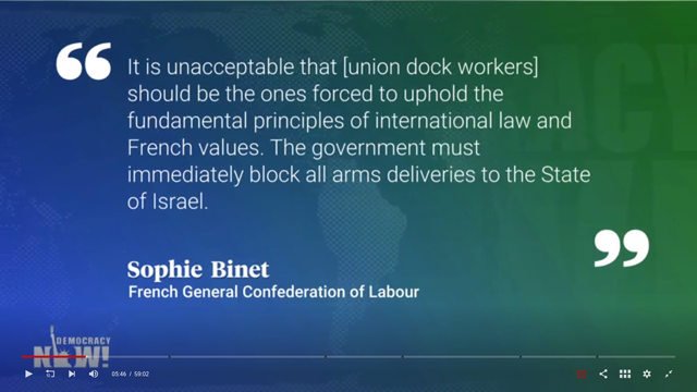 “ It is unacceptable that [union dock workers] should be the ones forced to uphold the fundamental principles of international law and French values. The government must immediately block all arms deliveries to the State of Israel. Sophie Binet ” French General Confederation of Labour

Il est innacceptable que les dockers syndiqués soient les seuls à faire appliquer par la force les principes fondamentaux de la loi internationales et les valeurs françaises. Ce gouvernement doit absolument et immédiatement bloquer toute livraison d'armes à destination d'Israel. Sophie BINET Présidente de la CGT