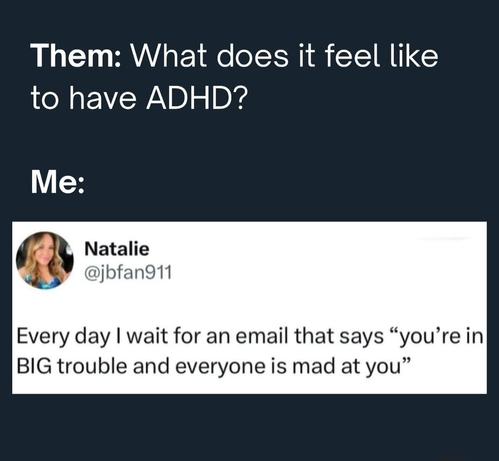 The image features a meme with a dark blue background. At the top, in white text, it reads, "Them: What does it feel like to have ADHD?" Below this, the word "Me:" is written in white text. The main content of the meme is a tweet from a user named Natalie, with the handle [@]jbfan911. The tweet, also in white text, reads, "Every day I wait for an email that says 'you're in BIG trouble and everyone is mad at you.'" The tweet includes a circular profile picture of a woman with blonde hair, wearing a blue top. The overall layout is simple, with the text and profile picture clearly visible against the dark background