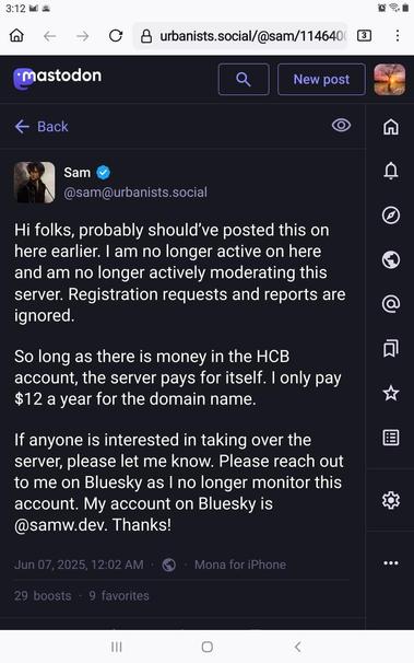 @sam@urbanists.social

Hi folks, probably should’ve posted this on here earlier. I am no longer active on here and am no longer actively moderating this server. Registration requests and reports are ignored.

So long as there is money in the HCB account, the server pays for itself. I only pay $12 a year for the domain name. If anyone is interested in taking over the server, please let me know. 

Please reach out to me on Bluesky as I no longer monitor this account. My account on Bluesky is @samw.dev. Thanks!