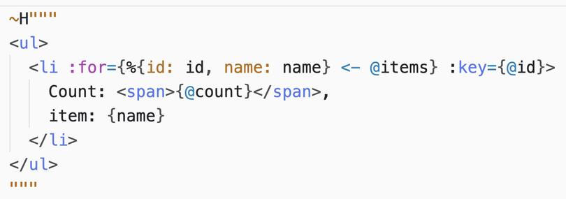 A HEEx template:

~H"""
<ul>
  <li :for={%{id: id, name: name} <- @items} :key={@id}>
    Count: <span>{@count}</span>,
    item: {name}
  </li>
</ul>
"""

Notice the special `:key` attribute.