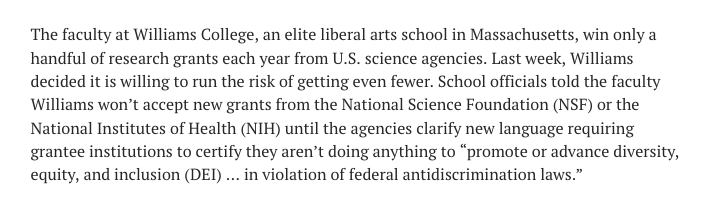 The faculty at Williams College, an elite liberal arts school in Massachusetts, win only a handful of research grants each year from U.S. science agencies. Last week, Williams decided it is willing to run the risk of getting even fewer. School officials told the faculty Williams won’t accept new grants from the National Science Foundation (NSF) or the National Institutes of Health (NIH) until the agencies clarify new language requiring grantee institutions to certify they aren’t doing anything to “promote or advance diversity, equity, and inclusion (DEI) … in violation of federal antidiscrimination laws.”
