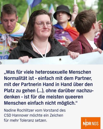 "Was für viele heterosexuelle Menschen Normalität ist - einfach mit dem Partner, mit der Partnerin Hand in Hand über den Platz zu gehen (...), ohne darüber nachzudenken - ist für die meisten queeren Menschen einfach nicht möglich." 

Nadine Rochlitzer vom Vorstand des CSD Hannover möchte ein Zeichen für mehr Toleranz setzen.