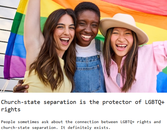 Church-state separation is the protector of LGBTQ+ rights 

People sometimes ask about the connection between LGBTQ+ rights and church-state separation. It definitely exists.
