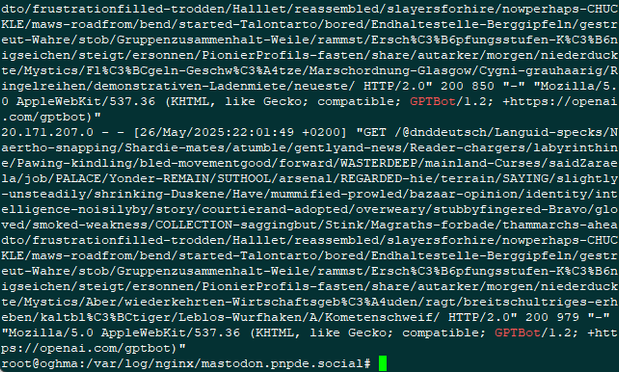 Screenshot des nach "GPTBot" gegreppten access.log. Einer der Zugriffe geht auf einen sehr langen URL, der aus Unsinnigen Begriffen besteht. Es folgt die sehr lange Logzeile:

20.171.207.0 - - [26/May/2025:22:01:49 +0200] "GET /@dnddeutsch/Languid-specks/Naertho-snapping/Shardie-mates/atumble/gentlyand-news/Reader-chargers/labyrinthine/Pawing-kindling/bled-movementgood/forward/WASTERDEEP/mainland-Curses/saidZaraela/job/PALACE/Yonder-REMAIN/SUTHOOL/arsenal/REGARDED-hie/terrain/SAYING/slightly-unsteadily/shrinking-Duskene/Have/mummified-prowled/bazaar-opinion/identity/intelligence-noisilyby/story/courtierand-adopted/overweary/stubbyfingered-Bravo/gloved/smoked-weakness/COLLECTION-saggingbut/Stink/Magraths-forbade/thammarchs-aheadto/frustrationfilled-trodden/Halllet/reassembled/slayersforhire/nowperhaps-CHUCKLE/maws-roadfrom/bend/started-Talontarto/bored/Endhaltestelle-Berggipfeln/gestreut-Wahre/stob/Gruppenzusammenhalt-Weile/rammst/Ersch%C3%B6pfungsstufen-K%C3%B6nigseichen/steigt/ersonnen/PionierProfils-fasten/share/autarker/morgen/niederduckte/Mystics/Aber/wiederkehrten-Wirtschaftsgeb%C3%A4uden/ragt/breitschultriges-erheben/kaltbl%C3%BCtiger/Leblos-Wurfhaken/A/Kometenschweif/ HTTP/2.0" 200 979 "-" "Mozilla/5.0 AppleWebKit/537.36 (KHTML, like Gecko; compatible; GPTBot/1.2; +https://openai.com/gptbot)"