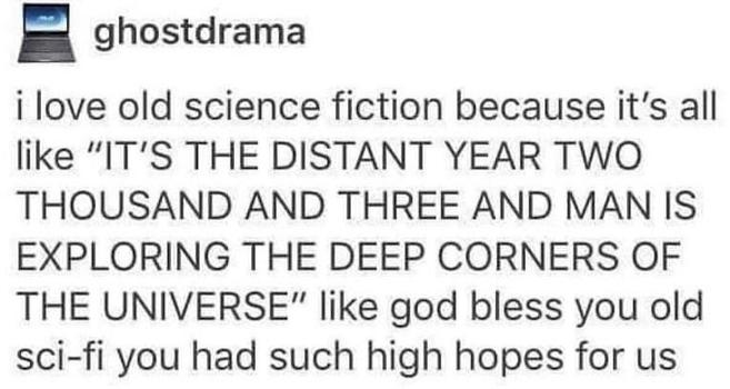 Post by ghostdrama

I love old science fiction because it's all like “IT'S THE DISTANT YEAR TWO THOUSAND AND THREE AND MAN IS EXPLORING THE DEEP CORNERS OF THE UNIVERSE" like god bless you old sci-fi you had such high hopes for us...
