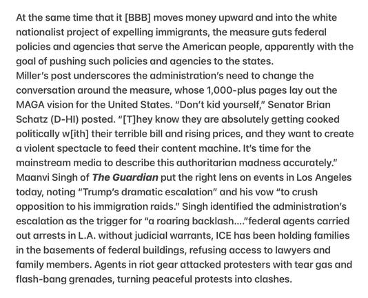 Heather Cox Richardson 5/9/2025
Dr. Phil Spectacle and Performance 

At the same time that it [BBB] moves money upward and into the white nationalist project of expelling immigrants, the measure guts federal policies and agencies that serve the American people, apparently with the goal of pushing such policies and agencies to the states.

Miller’s post underscores the administration’s need to change the conversation around the measure, whose 1,000-plus pages lay out the MAGA vision for the United States. “Don’t kid yourself,” Senator Brian Schatz (D-HI) posted. “[T]hey know they are absolutely getting cooked politically w[ith] their terrible bill and rising prices, and they want to create a violent spectacle to feed their content machine. It's time for the mainstream media to describe this authoritarian madness accurately.” Maanvi Singh of The Guardian put the right lens on events in Los Angeles today, noting “Trump’s dramatic escalation” and his vow “to crush opposition to his immigration raids.” Singh identified the administration’s escalation as the trigger for “a roaring backlash...."federal agents carried out arrests in L.A. without judicial warrants, ICE has been holding families in the basements of federal buildings, refusing access to lawyers and family members. Agents in riot gear attacked protesters with tear gas and flash-bang grenades, turning peaceful protests into clashes.