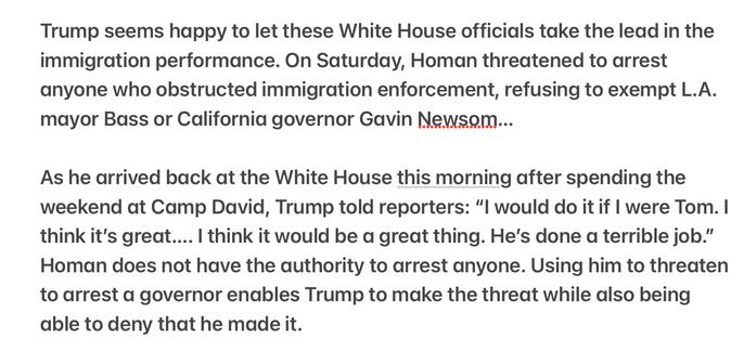Heather Cox Richardson 5/9/2025
Trump Arresting Governor “great idea” Tom Homan is to Blame

Trump seems happy to let these White House officials take the lead in the immigration performance. On Saturday, Homan threatened to arrest anyone who obstructed immigration enforcement, refusing to exempt L.A. mayor Bass or California governor Gavin Newsom...

As he arrived back at the White House this morning after spending the weekend at Camp David, Trump told reporters: “l would do it if | were Tom. | think it's great.... | think it would be a great thing. He's done a terrible job." Homan does not have the authority to arrest anyone. Using him to threaten to arrest a governor enables Trump to make the threat while also being able to deny that he made it.