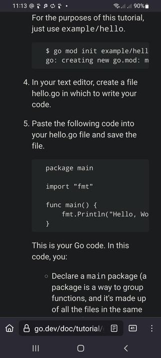 The screencap shows a screenshot of a tutorial on how to write a "Hello, World" program in Go. The tutorial is displayed on a dark background with white text. At the top, there is a status bar showing the time as 11:13, Wi-Fi signal, full battery at 90%, and a notification icon. The tutorial instructs the user to use the command $ go mod init example/hello to create a new Go module. It then guides the user to create a file named hello.go in a text editor and paste the following code into it:

package main

import "fmt"

func main() {
    fmt.Println("Hello, World")
}

The tutorial explains that this code declares a main package, which is a way to group functions, and it's made up of all the files in the same directory. The URL at the bottom of the screenshot is go.dev/doc/tutorial/, indicating the source of the tutorial.

 Ovis2-8B

🌱 Energy used: 0.238 Wh