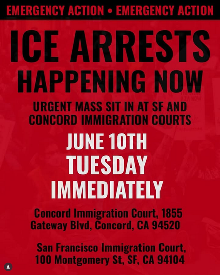 https://www.instagram.com/p/DKutH92yuxT/

Graphic from URGENT: ICE Arrests Happening Now at Concord and SF Immigration Courts
 
We’ve just confirmed that ICE agents are at the Concord and SF Immigration Court RIGHT NOW detaining community members who are attending their hearings.  
 
We need community leaders, organizers, and EVERYONE to show up in defense of our community right now in Concord and SF for an emergency sit in!
 
Concord Immigration Court - 1855 Gateway Blvd, Concord, CA 94520

Sf Immigration Court - 100 Montgomery st, SF, 94104 
TODAY – Show up as soon as you can!

We need bodies immediately. Bring signs, bring support, bring love.
 
Our community is not disposable. We will not be silent while our neighbors are targeted.