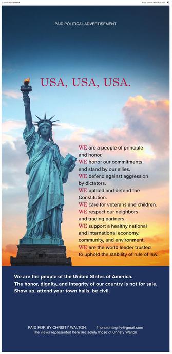 WE are a people of principle ’/@, | and honor. 27 TN : honor our commitments / ﬁ , ' Y and stand by our allies. /& /1 defend against aggression | by dictators. J . uphold and defend the / Constitution. care for veterans and children. : respect our neighbors and trading partners. support a healthy national and international economy, community, and environment. | ‘ are the world leader trusted ' ‘ to uphold the stability of rule of law. We are the people of the United States of America. The honor, dignity, and integrity of our country is not for sale. Show up, attend your town halls, be civil. PAID FOR BY CHRISTY WALTON. 4honor.integrity @gmail.com The views represented here are solely those of Christy Walton.