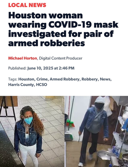 Screenshot of a news article that reads LOCAL NEWS Houston woman wearing COVID-19 mask investigated for pair of armed robberies Michael Horton, Digital Content Producer Published: June 10, 2025 at 2:46 PM Tags: Houston, Crime, Armed Robbery, Robbery, News,  There’s a photo of a woman in white pants and a Jean jacket wearing a teal mask on the left. On the right is someone in black pants and a Jean jacket with their face covered