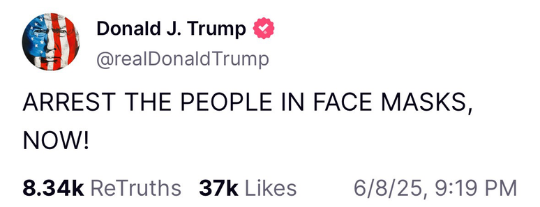 Donald J. Trump @realDonald Trump ARREST THE PEOPLE IN FACE MASKS, NOW! 8.34k ReTruths 37k Likes 6/8/25, 9:19 PM