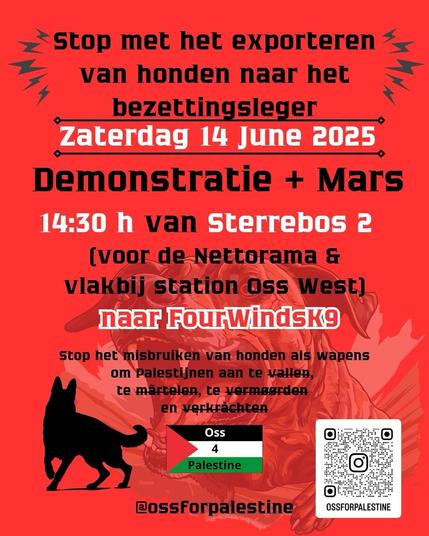 Stop met het exporteren
van honden naar het
bezettingsleger

Zaterdag 14 June 2025
Demonstratie + Mars
14:30 h van Sterrebos 2

(voor de Nettorama &
vlakbij station Oss West)
naar FourWindsK9

Stop het misbruiken van honden als wapens
om Palestijnen aan te vallen,
te martelen, te vermoorden
en verkrachten

Oss 4 Palestine