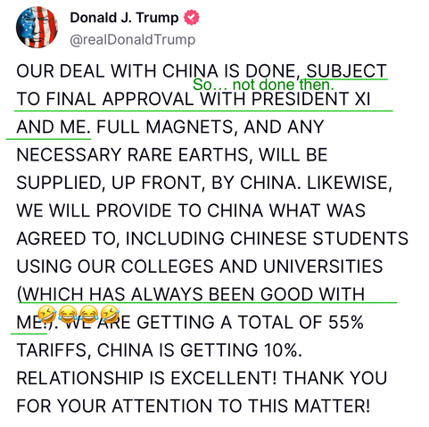 Trump post [my notes in brackets]  OUR DEAL WITH CHINA IS DONE, SUBJECT TO FINAL APPROVAL WITH PRESIDENT XI AND ME [so… not done then]. FULL MAGNETS, AND ANY NECESSARY RARE EARTHS, WILL BE SUPPLIED, UP FRONT, BY CHINA. LIKEWISE, WE WILL PROVIDE TO CHINA WHAT WAS AGREED TO, INCLUDING CHINESE STUDENTS USING OUR COLLEGES AND UNIVERSITIES (WHICH HAS ALWAYS BEEN GOOD WITH ME!) [🤣😂😂🤣]. WE ARE GETTING A TOTAL OF 55% TARIFFS, CHINA IS GETTING 10%. RELATIONSHIP IS EXCELLENT! THANK YOU FOR YOUR ATTENTION TO THIS MATTER!