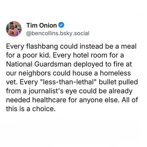 Tim Onion
@bencollins.bsky.social

Every flashbang could instead be a meal for a poor kid. Every hotel room for a National Guardsman deployed to fire at our neighbors could house a homeless vet. Every "less-than-lethal" bullet pulled from a journalist's eye could be already needed healthcare for anyone else. All of this is a choice.