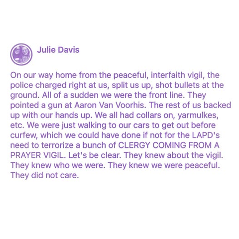 Julie Davis

On our way home from the peaceful, interfaith vigil, the police charged right at us, split us up, shot bullets at the ground. All of a sudden we were the front line. They pointed a gun at Aaron Van Voorhis. The rest of us backed up with our hands up. We all had collars on, yarmulkes, etc. We were just walking to our cars to get out before curfew, which we could have done if not for the LAPD's
need to terrorize a bunch of CLERGY COMING FROM A PRAYER VIGIL. Let's be clear. They knew about the vigil.
They knew who we were. They knew we were peaceful. They did not care.