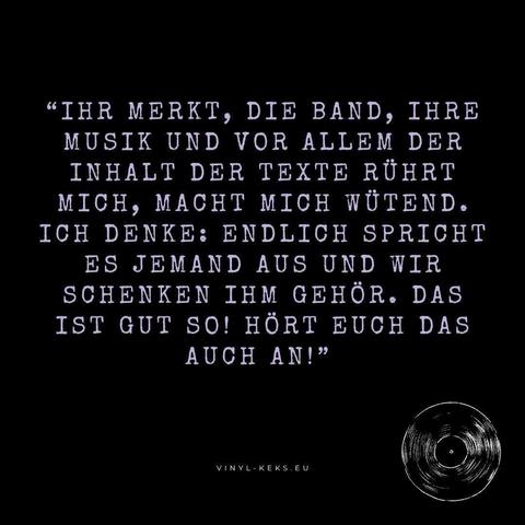 "IHR MERKT, DIE BAND, IHRE MUSIK UND VOR ALLEM DER INHALT DER TEXTE RÜHRT MICH, MACHT MICH WÜTEND.
ICH DENKE: ENDLICH SPRICHT ES JEMAND AUS UND WIR SCHENKEN IHM GEHÖR. DAS IST GUT SO! HÖRT EUCH DAS AUCH AN!"
VINYL-KEKS.EU
