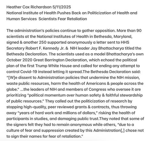 Heather Cox Richardson 5/11/2025

National Institute of Health Pushes Back on Politicization of Health and Human Services Scientists Fear Retaliation

The administration’s policies continue to gather opposition. More than 90 scientists at the National Institutes of Health in Bethesda, Maryland, signed & another 250 supported anonymously a letter sent to HHS Secretary Robert F. Kennedy Jr. & NIH leader Jay Bhattacharya titled the Bethesda Declaration. The scientists used as a model Bhattacharya's own October 2020 Great Barrington Declaration, which echoed the political plan of the first Trump White House and called for ending any attempt to control Covid-19 instead letting it spread.The Bethesda Declaration said: "[W]e dissent to Administration policies that undermine the NIH mission, waste public resources, harm the health of Americans & people across the globe." ...the leaders of NIH and members of Congress who oversee it are prioritizing “political momentum over human safety & faithful stewardship of public resources.” They called out the politicization of research by stopping high-quality, peer reviewed grants & contracts, thus throwing away “years of hard work and millions of dollars,” risking the health of participants in studies, and damaging public trust.They noted that some of the signers felt they had to remain anonymous while others, “due to a culture of fear and suppression created by this Administration[,] chose not to sign their names for fear of retaliation.”