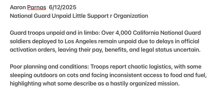 Aaron Parnas 6/12/2025

National Guard Unpaid Little Support Organization

Guard troops unpaid and in limbo: Over 4,000 California National Guard soldiers deployed to Los Angeles remain unpaid due to delays in official activation orders, leaving their pay, benefits, and legal status uncertain. Poor planning and conditions: Troops report chaotic logistics, with some sleeping outdoors on cots and facing inconsistent access to food and fuel, highlighting what some describe as a hastily organized mission.