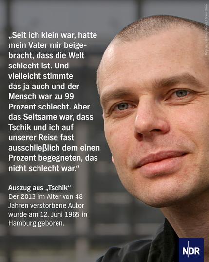 „Seit ich klein war, hatte mein Vater mir beigebracht, dass die Welt schlecht ist. Und vielleicht stimmte das ja auch und der Mensch war zu 99 Prozent schlecht. Aber das Seltsame war, dass Tschik und ich auf unserer Reise fast ausschließlich dem einen Prozent begegneten, das nicht schlecht war.“

Auszug aus „Tschik“Der 2013 im Alter von 48 Jahren verstorbene Autor wurde am 12. Juni 1965 in Hamburg geboren.