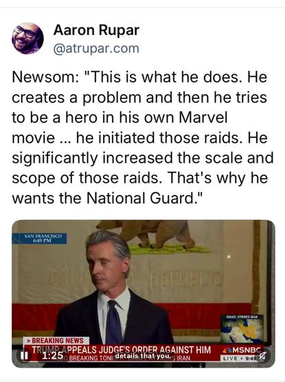 @ Aaron Rupar

@atrupar.com Newsom: "This is what he does. He creates a problem and then he tries to be a hero in his own Marvel movie ... he initiated those raids. He significantly increased the scale and scope of those raids. That's why he wants the National Guard."