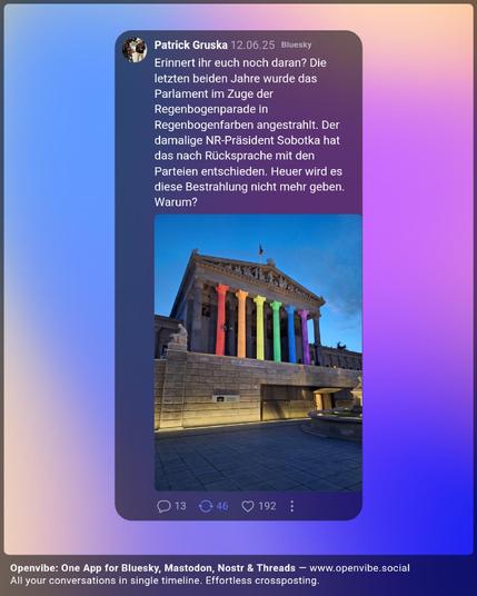 Post von Patrick Gruska auf Bluesky:
"Erinnert ihr euch noch daran? Die letzten beiden Jahre wurde das Parlament im Zuge der Regenbogenparade in Regenbogenfarben angestrahlt. Der damalige NR-Präsident Sobotka hat das nach Rücksprache mit den Parteien entschieden. Heuer wird es diese Bestrahlung nicht mehr geben. Warum?"
Zu sehen ist ein Foto des österreichischen Parlaments, das in Regenbogenfarben von einem Beamer bestrahlt wird.