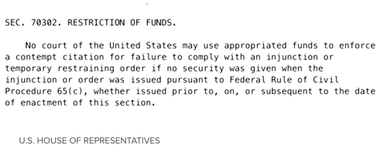 SEC. 70302. RESTRICTION OF FUNDS. No court of the United States may use appropriated funds to enforce a contempt citation for failure to comply with an injunction or temporary restraining order if no security was given when the injunction or order was issued pursuant to Federal Rule of Civil Procedure 65(c), whether issued prior to, on, or subsequent to the date of enactment of this section.