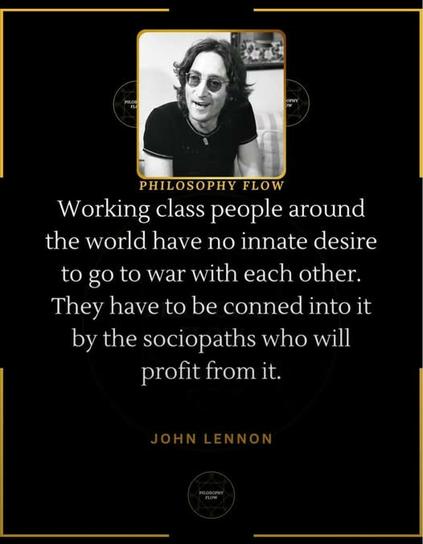 “Working class people around the world have no innate desire to go to war with each other. They have to be conned into it by the sociopaths who will | profit from it.”

JOHN LENNON 

Photo of John Lennon