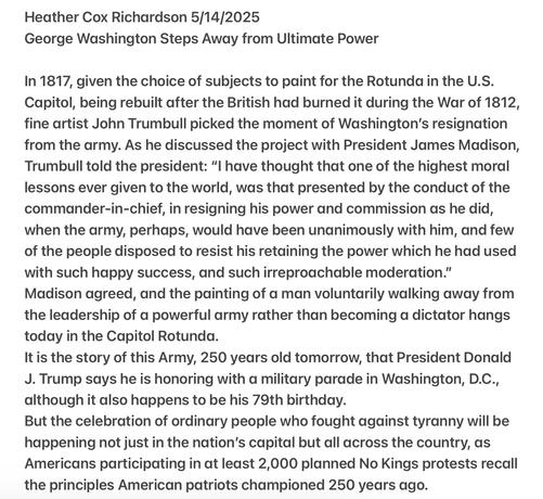 Heather Cox Richardson 5/14/2025
George Washington Steps Away from Ultimate Power

In 1817, given the choice of subjects to paint for the Rotunda in the U.S. Capitol, being rebuilt after the British had burned it during the War of 1812, fine artist John Trumbull picked the moment of Washington'’s resignation from the army. As he discussed the project with President James Madison, Trumbull told the president: “I have thought that one of the highest moral lessons ever given to the world, was that presented by the conduct of the commander-in-chief, in resigning his power and commission as he did, when the army, perhaps, would have been unanimously with him, and few of the people disposed to resist his retaining the power which he had used with such happy success, and such irreproachable moderation.”

Madison agreed, and the painting of a man voluntarily walking away from the leadership of a powerful army rather than becoming a dictator hangs today in the Capitol Rotunda.

It is the story of this Army, 250 years old tomorrow, that President Donald J. Trump says he is honoring with a military parade in Washington, D.C., although it also happens to be his 79th birthday.

But the celebration of ordinary people who fought against tyranny will be happening not just in the nation’s capital but all across the country, as Americans participating in at least 2,000 planned No Kings protests recall the principles American patriots championed 250 years ago.