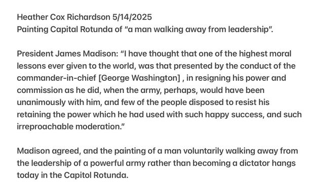 Heather Cox Richardson 5/14/2025

Painting Capital Rotunda of “a man walking away from leadership”. President James Madison: "l have thought that one of the highest moral lessons ever given to the world, was that presented by the conduct of the commander-in-chief [George Washington] , in resigning his power and commission as he did, when the army, perhaps, would have been unanimously with him, and few of the people disposed to resist his retaining the power which he had used with such happy success, and such irreproachable moderation.”

Madison agreed, and the painting of a man voluntarily walking away from the leadership of a powerful army rather than becoming a dictator hangs today in the Capitol Rotunda.