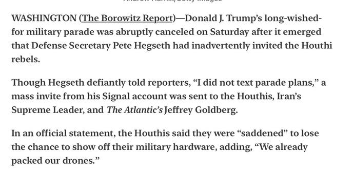 Trump’s Parade Called Off After Hegseth Accidentally Invites Houthi Rebels

WASHINGTON (The Borowitz Report)—Donald J. Trump’s long-wished- for military parade was abruptly canceled on Saturday after it emerged that Defense Secretary Pete Hegseth had inadvertently invited the Houthi rebels.

Though Hegseth defiantly told reporters, “I did not text parade plans,” a mass invite from his Signal account was sent to the Houthis, Iran’s Supreme Leader, and The Atlantic’s Jeffrey Goldberg.

In an official statement, the Houthis said they were “saddened” to lose the chance to show off their military hardware, adding, “We already packed our drones.”