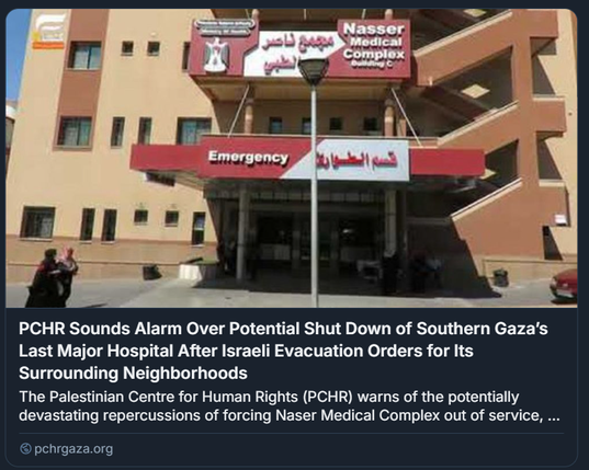 L'immagine mostra l'ingresso del Nasser Medical Complex, un ospedale. L'edificio è di colore marrone chiaro con finestre scure. Sopra l'ingresso principale c'è un'insegna rossa con la scritta "Emergency" in inglese e "قسم الطوارئ" (Qism al-Tawar'i - Dipartimento di Emergenza) in arabo. Più in alto sull'edificio, c'è un'altra insegna bianca e rossa con la scritta "Nasser Medical Complex Building C" in inglese e "مجمع ناصر الطبي" (Majma' Nasser al-Tibbi - Complesso Medico Nasser) in arabo.

Davanti all'ingresso c'è un lampione. Si possono vedere alcune persone vicino all'entrata e un'automobile rossa parcheggiata sulla destra.

Sotto l'immagine c'è un testo che recita: "PCHR Sounds Alarm Over Potential Shut Down of Southern Gaza’s Last Major Hospital After Israeli Evacuation Orders for Its Surrounding Neighborhoods" (Il PCHR lancia l'allarme sulla potenziale chiusura dell'ultimo grande ospedale di Gaza meridionale dopo gli ordini di evacuazione israeliani per i quartieri circostanti). Il testo prosegue: "The Palestinian Centre for Human Rights (PCHR) warns of the potentially devastating repercussions of forcing Naser Medical Complex out of service, ..." (Il Centro Palestinese per i Diritti Umani (PCHR) avverte delle ripercussioni potenzialmente devastanti del mettere fuori servizio il Complesso Medico Nasser, ...). C'è anche un link a pchrqaza.org.