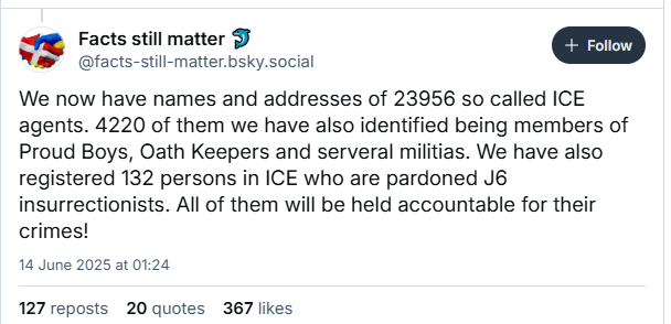 9 Facts still matter bi

Wa @facts-still-matter.bsky.social [ro ]
We now have names and addresses of 23956 so called ICE
agents. 4220 of them we have also identified being members of
Proud Boys, Oath Keepers and serveral militias. We have also
registered 132 persons in ICE who are pardoned J6
insurrectionists. All of them will be held accountable for their
crimes!
14 June 2025 at 01:24
127 reposts 20 quotes 367 likes