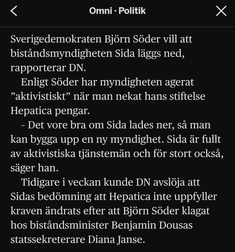 Sverigedemokraten Björn Söder vill att biståndsmyndigheten Sida läggs ned, rapporterar DN.

Enligt Söder har myndigheten agerat ”aktivistiskt” när man nekat hans stiftelse Hepatica pengar.

– Det vore bra om Sida lades ner, så man kan bygga upp en ny myndighet. Sida är fullt av aktivistiska tjänstemän och för stort också, säger han.

Tidigare i veckan kunde DN avslöja att Sidas bedömning att Hepatica inte uppfyller kraven ändrats efter att Björn Söder klagat hos biståndsminister Benjamin Dousas statssekreterare Diana Janse.

- Omni