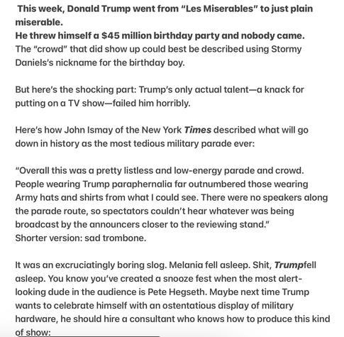 This week, Donald Trump went from “Les Miserables” to just plain miserable.

He threw himself a $45 million birthday party and nobody came. The “crowd” that did show up could best be described using Stormy Daniels's nickname for the birthday boy.

But here's the shocking part: Trump’s only actual talent—a knack for putting on a TV show—failed him horribly.

Here's how John Ismay of the New York Times described what will go down in history as the most tedious military parade ever:

"Overall this was a pretty listless and low-energy parade and crowd. People wearing Trump paraphernalia far outnumbered those wearing Army hats and shirts from what | could see. There were no speakers along the parade route, so spectators couldn’t hear whatever was being broadcast by the announcers closer to the reviewing stand.”

Shorter version: sad trombone.

It was an excruciatingly boring slog. Melania fell asleep. Shit, Trumpfell asleep. You know you've created a snooze fest when the most alert- looking dude in the audience is Pete Hegseth. Maybe next time Trump wants to celebrate himself with an ostentatious display of military hardware, he should hire a consultant who knows how to produce this kind of show: 
Photo of Kim Jong Un