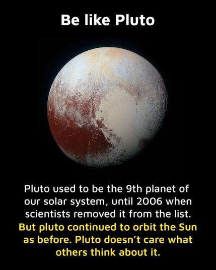 A picture of the planet Pluto. Words read:

Be like Pluto
Pluto used to be the 9th planet of
our solar system, until 2006 when
scientists removed it from the list.
But pluto continued to orbit the Sun
as before. Pluto doesn't care what
others think about it.