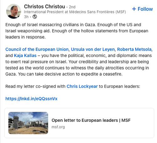 MSF International President Christos Christou posted on LinkedIn: "Enough of Israel massacring civilians in Gaza. Enough of the US and Israel weaponising aid. Enough of the hollow statements from European leaders in response.

Council of the European Union, Ursula von der Leyen, Roberta Metsola, and Kaja Kallas – you have the political, economic, and diplomatic means to exert real pressure on Israel. Your credibility and leadership are being tested as the world continues to witness the daily atrocities occurring in Gaza. You can take decisive action to expedite a ceasefire.

Read my letter co-signed with Chris Lockyear to European leaders:

https://lnkd.in/eQQssnVx"
