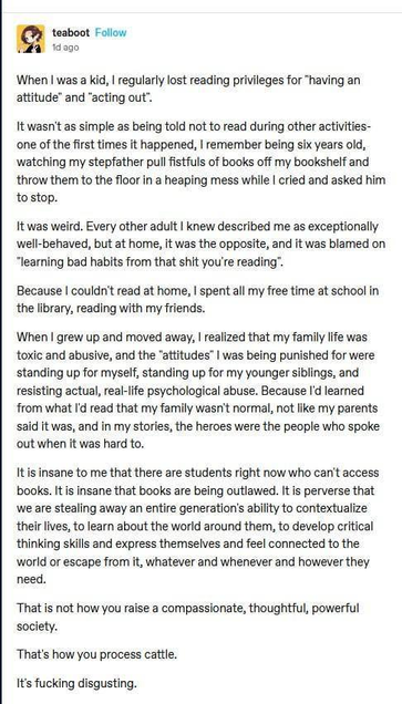 teaboot 

When I was a kid, I regularly lost reading privileges for "having an
attitude” and "acting out”.
It wasn't as simple as being told not to read during other activities-
one of the first times it happened, I remember being six years old, watching my stepfather pull fistfuls of books off my bookshelf and throw them to the floor in a heaping mess while I cried and asked him to stop.
It was weird. Every other adult I knew described me as exceptionally well-behaved, but at home, it was the opposite, and it was blamed on "learning bad habits from that shit you're reading".

When I grew up and moved away, I realized that my family life was
toxic and abusive, and the “attitudes” I was being punished for were standing up for myself, standing up for my younger siblings, and resisting actual, real-life psychological abuse. Because I'd learned from what I'd read that my family wasn't normal, not like my parents said it was, and in my stories, the heroes were the people who spoke out when it was hard to.
It is insane to me that there are students right now who can't access books. It is insane that books are being outlawed. It is perverse that we are stealing away an entire generation's ability to contextualize their lives, to learn about the world around them, to develop critical thinking skills and express themselves and feel connected to the world or escape from it, whatever and whenever and however they need.