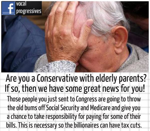Are you a Conservative with elderly parents?
If so, then we have some great news for you!
Those people you just sent to Congress are going to throw the old bums off Social Security and Medicare and give you a chance to take responsibility for paying for some of their bills. This is necessary so the billionaires can have tax cuts.