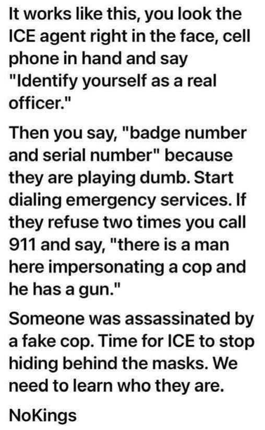 It works like this, you look the
ICE agent right in the face, cell
phone in hand and say
"Identify yourself as a real
officer."
Then you say, "badge number
and serial number" because
they are playing dumb. Start
dialing emergency services. If
they refuse two times you call
911 and say, "there is a man 
here impersonating a cop and
he has a gun."
Someone was assassinated by
a fake cop. Time for ICE to stop
hiding behind the masks. We 
need to learn who they are.