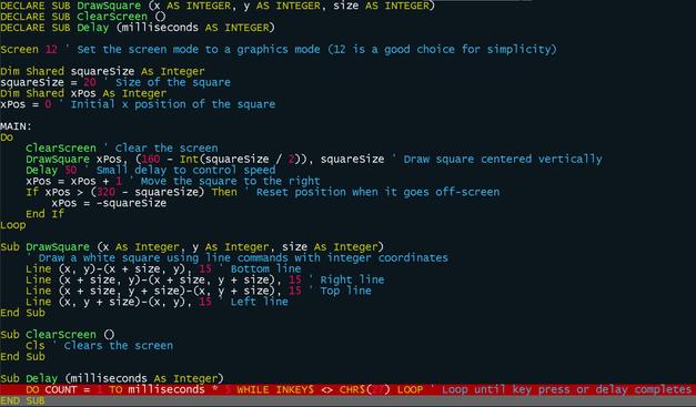 DECLARE SUB DrawSquare (x AS INTEGER, y AS INTEGER, size AS INTEGER)
DECLARE SUB ClearScreen ()
DECLARE SUB Delay (milliseconds AS INTEGER)

SCREEN 12  ' Set the screen mode to a graphics mode (12 is a good choice for simplicity)

DIM SHARED squareSize AS INTEGER
squareSize = 20  ' Size of the square
DIM SHARED xPos AS INTEGER
xPos = 0        ' Initial x position of the square

MAIN:
    DO
        ClearScreen  ' Clear the screen
        DrawSquare xPos, (160 - INT(squareSize / 2)), squareSize  ' Draw square centered vertically
        Delay 50     ' Small delay to control speed
        xPos = xPos + 1  ' Move the square to the right
        IF xPos > (320 - squareSize) THEN  ' Reset position when it goes off-screen
            xPos = -squareSize
        END IF
    LOOP

SUB DrawSquare (x AS INTEGER, y AS INTEGER, size AS INTEGER)
    ' Draw a white square using line commands with integer coordinates
    LINE (x, y)-(x + size, y), 15  ' Bottom line
    LINE (x + size, y)-(x + size, y + size), 15 ' Right line
    LINE (x + size, y + size)-(x, y + size), 15 ' Top line
    LINE (x, y + size)-(x, y), 15  ' Left line
END SUB

SUB ClearScreen ()
    CLS  ' Clears the screen
END SUB

SUB Delay (milliseconds AS INTEGER)
    DO COUNT = 1 TO milliseconds * 5 WHILE INKEY$ <> CHR$(27) LOOP ' Loop until key press or delay completes
END SUB