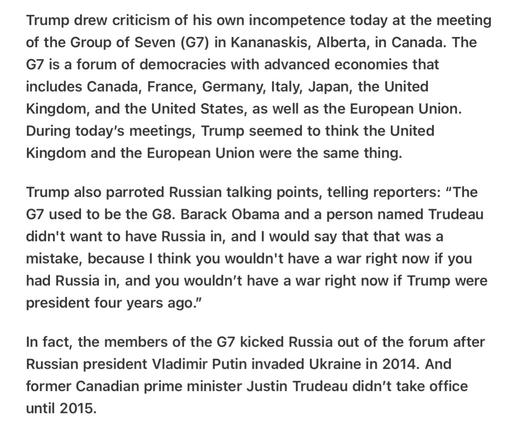 Heather Cox Richardson 5/16/2025
Trump Confuses the UK and the EU 

Trump drew criticism of his own incompetence today at the meeting of the Group of Seven (G7) in Kananaskis, Alberta, in Canada. The G7 is a forum of democracies with advanced economies that includes Canada, France, Germany, Italy, Japan, the United Kingdom, and the United States, as well as the European Union. During today's meetings, Trump seemed to think the United Kingdom and the European Union were the same thing.

Trump also parroted Russian talking points, telling reporters: “The G7 used to be the G8. Barack Obama and a person named Trudeau didn't want to have Russia in, and | would say that that was a mistake, because | think you wouldn't have a war right now if you had Russia in, and you wouldn't have a war right now if Trump were president four years ago.”

In fact, the members of the G7 kicked Russia out of the forum after Russian president Vladimir Putin invaded Ukraine in 2014. And former Canadian prime minister Justin Trudeau didn’t take office until 2015.