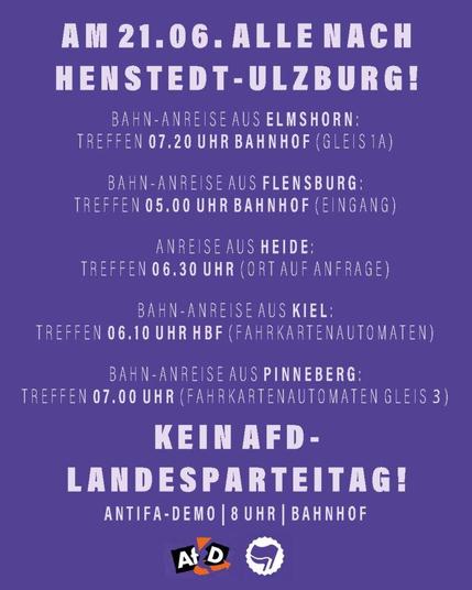 AM 21.06. ALLE NACH HENSTEDT-ULZBURG! BAHN-ANREISE AUS ELMSHORN: TREFFEN 07.20 UHR BAHNHOF (GLEIS 1A). BAHN-ANREISE AUS FLENSBURG: TREFFEN 05.00 UHR BAHNHOF (EINGANG). ANREISE AUS HEIDE: TREFFEN 06.30 UHR (ORT AUF ANFRAGE). BAHN-ANREISE AUS KIEL: TREFFEN 06.10 UHR HBF (FAHRKARTENAUTOMATEN). BAHN-ANREISE AUS PINNEBERG: TREFFEN 07.00 UHR (FAHRKARTENAUTOMATEN GLEIS 3). KEIN AFD-LANDESPARTEITAG!ANTIFA-DEMO: 8 UHR, BAHNHOF