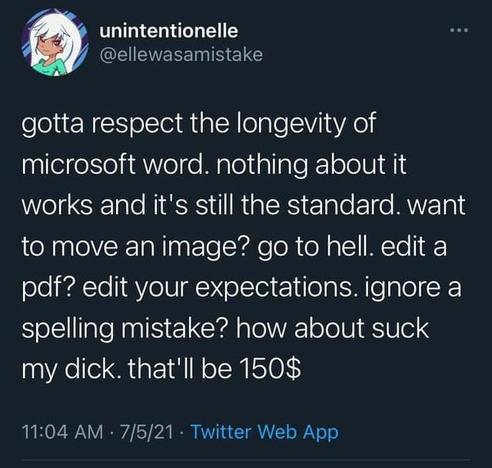 Elle was a mistake posted:
gotta respect the longevity of
microsoft word. nothing about it
works and it's still the standard. want
to move an image? go to hell. edit a
pdf? edit your expectations. ignore a
spelling mistake? how about suck
my dick. that'll be $150.
